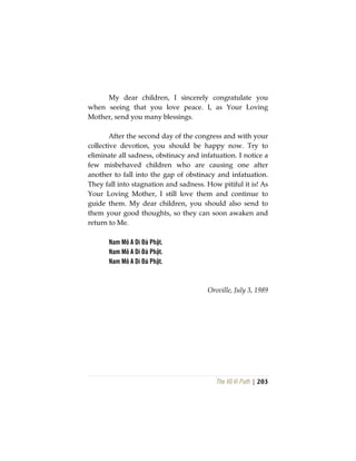 The Vô Vi Path | 203
My dear children, I sincerely congratulate you
when seeing that you love peace. I, as Your Loving
Mother, send you many blessings.
After the second day of the congress and with your
collective devotion, you should be happy now. Try to
eliminate all sadness, obstinacy and infatuation. I notice a
few misbehaved children who are causing one after
another to fall into the gap of obstinacy and infatuation.
They fall into stagnation and sadness. How pitiful it is! As
Your Loving Mother, I still love them and continue to
guide them. My dear children, you should also send to
them your good thoughts, so they can soon awaken and
return to Me.
Nam Mô A Di Đà Phật.
Nam Mô A Di Đà Phật.
Nam Mô A Di Đà Phật.
Oroville, July 3, 1989
 