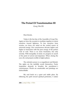 204 | Lương Sĩ Hằng – Vĩ Kiên
TThhee PPeerriioodd OOff TTrraannssffoorrmmaattiioonn IIIIII
(Long Vân III)
Dear friends,
Today is the last day of the Assembly of Long Vân.
Again we have the occasion to meditate together to orient
ourselves toward lightness. To free ourselves from
worries, we focus our mind on the central source of
universal energy. Our consciousness elevates higher and
higher to harmonize with the pure energy of the perfect
void of void. There is no more frustration, but only
serenity. With tranquility of mind, we progress in search
of the point of arrival and departure. When closing the
eyes, the soul projects swiftly to higher planes.
The celestial scenery is so magnificent and blissful.
The sights are the ineffable words themselves. Poetic
inspiration abounds to broaden the practitioner´s
consciousness. Words are unutterable and paintings are
indescribable.
My soul lands on a quiet and stable place. By
following the path toward spiritual perfection, I realize
 
