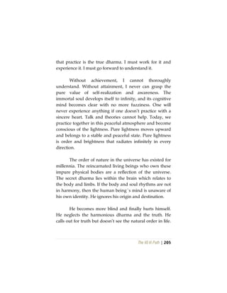 The Vô Vi Path | 205
that practice is the true dharma. I must work for it and
experience it. I must go forward to understand it.
Without achievement, I cannot thoroughly
understand. Without attainment, I never can grasp the
pure value of self-realization and awareness. The
immortal soul develops itself to infinity, and its cognitive
mind becomes clear with no more fuzziness. One will
never experience anything if one doesn’t practice with a
sincere heart. Talk and theories cannot help. Today, we
practice together in this peaceful atmosphere and become
conscious of the lightness. Pure lightness moves upward
and belongs to a stable and peaceful state. Pure lightness
is order and brightness that radiates infinitely in every
direction.
The order of nature in the universe has existed for
millennia. The reincarnated living beings who own these
impure physical bodies are a reflection of the universe.
The secret dharma lies within the brain which relates to
the body and limbs. If the body and soul rhythms are not
in harmony, then the human being´s mind is unaware of
his own identity. He ignores his origin and destination.
He becomes more blind and finally hurts himself.
He neglects the harmonious dharma and the truth. He
calls out for truth but doesn’t see the natural order in life.
 