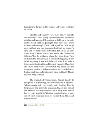 206 | Lương Sĩ Hằng – Vĩ Kiên
Facing many dangers in life, he cries and yearns vainly for
an outlet.
Stability and serenity! How can I achieve stability
and serenity? I must purify my consciousness to achieve
stability and serenity. If I continue to hold on to the self-
centered and stubborn principle, then how can I reach
stability and serenity? When I lock myself in, I will suffer
more without any way to escape. I call out for heaven´s
sake and for harmonious fellowship, but where do they
come from? I know how to say words like “harmonious
fellowship” but do not know where they come from. They
start from the natural order of the mind frequency. If the
mind frequency is not well balanced, then I am only a
temperamental, irascible and impulsive person. Then how
can I have harmonious fellowship? I trap myself into the
tempest of obstinacy, self-centeredness and carnal desires.
I set up strategies and make many plans but finally I harm
my own body and soul.
The spiritual adept must orient himself directly to
the sphere of pure energy, and remains stable in lightness.
Self-awareness will perpetually rule, leading him to
forgiveness and complete understanding of the natural
law. He won´t do any more evil deeds. Why is the natural
law on earth so difficult? Obstinacy and self-interest have
set up such terrestrial laws to control these blind and
stubborn souls.
 