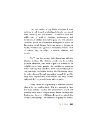 The Vô Vi Path | 207
I am the master of my brain, therefore I must
cultivate myself toward spiritual perfection to free myself
from obstinacy and self-interest. I harmonize with the
stable void of void to eliminate stubbornness and
foolishness. I will feel complete if pure love and affection
overflows within me. Despite the willingness to search for
Tao, many people hinder their own progress because of
rivalry, blindness and ignorance. Under the profane vault
of heaven, they are subject to trouble, disorder, and
sorrow.
Vô Vi practitioners can help themselves with the
dharma method. The dharma assists you to develop
yourself. Therefore, you need to practice it correctly for
enlightenment. Many people either criticize or praise, or
follow half way then withdraw. With such instability, how
can you adopt the Middle Path of Tao? Humanity has so
far suffered much through a perpetual struggle for profits.
They have forgotten the pure dharma and have lost the
right path. It´s perpetual sorrow with no outlet.
Today, I have the opportunity to be in this peaceful
place with pure and fresh air. The love emanating from
the three spheres touches the practitioner´s heart and
serenely leads him to enlightenment. When the Eightfold
Boat crosses the river of Bỉ Ngạn, I experience clearly the
world of pure energy. I am immersed in perpetual ecstasy.
 