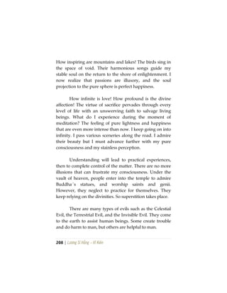 208 | Lương Sĩ Hằng – Vĩ Kiên
How inspiring are mountains and lakes! The birds sing in
the space of void. Their harmonious songs guide my
stable soul on the return to the shore of enlightenment. I
now realize that passions are illusory, and the soul
projection to the pure sphere is perfect happiness.
How infinite is love! How profound is the divine
affection! The virtue of sacrifice pervades through every
level of life with an unswerving faith to salvage living
beings. What do I experience during the moment of
meditation? The feeling of pure lightness and happiness
that are even more intense than now. I keep going on into
infinity. I pass various sceneries along the road. I admire
their beauty but I must advance further with my pure
consciousness and my stainless perception.
Understanding will lead to practical experiences,
then to complete control of the matter. There are no more
illusions that can frustrate my consciousness. Under the
vault of heaven, people enter into the temple to admire
Buddha´s statues, and worship saints and genii.
However, they neglect to practice for themselves. They
keep relying on the divinities. So superstition takes place.
There are many types of evils such as the Celestial
Evil, the Terrestrial Evil, and the Invisible Evil. They come
to the earth to assist human beings. Some create trouble
and do harm to man, but others are helpful to man.
 