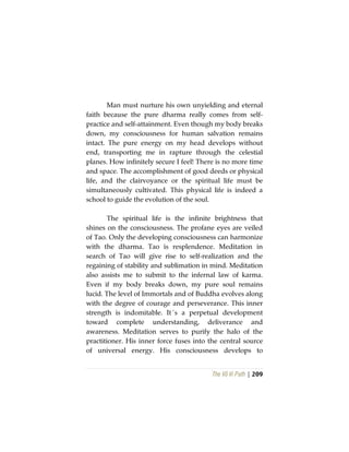 The Vô Vi Path | 209
Man must nurture his own unyielding and eternal
faith because the pure dharma really comes from self-
practice and self-attainment. Even though my body breaks
down, my consciousness for human salvation remains
intact. The pure energy on my head develops without
end, transporting me in rapture through the celestial
planes. How infinitely secure I feel! There is no more time
and space. The accomplishment of good deeds or physical
life, and the clairvoyance or the spiritual life must be
simultaneously cultivated. This physical life is indeed a
school to guide the evolution of the soul.
The spiritual life is the infinite brightness that
shines on the consciousness. The profane eyes are veiled
of Tao. Only the developing consciousness can harmonize
with the dharma. Tao is resplendence. Meditation in
search of Tao will give rise to self-realization and the
regaining of stability and sublimation in mind. Meditation
also assists me to submit to the infernal law of karma.
Even if my body breaks down, my pure soul remains
lucid. The level of Immortals and of Buddha evolves along
with the degree of courage and perseverance. This inner
strength is indomitable. It´s a perpetual development
toward complete understanding, deliverance and
awareness. Meditation serves to purify the halo of the
practitioner. His inner force fuses into the central source
of universal energy. His consciousness develops to
 