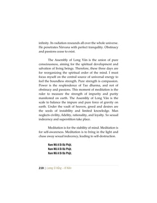 210 | Lương Sĩ Hằng – Vĩ Kiên
infinity. Its radiation resounds all over the whole universe.
He penetrates Nirvana with perfect tranquility. Obstinacy
and passions cease to exist.
The Assembly of Long Vân is the union of pure
consciousness, aiming for the spiritual development and
salvation of living beings. Therefore, these three days are
for reorganizing the spiritual order of the mind. I must
focus myself on the central source of universal energy to
feel the boundless strength. Pure strength is compassion.
Power is the resplendence of Tao dharma, and not of
obstinacy and passions. This moment of meditation is the
ruler to measure the strength of impurity and purity
manifested on earth. The Assembly of Long Vân is the
scale to balance the impure and pure force of gravity on
earth. Under the vault of heaven, greed and desires are
the seeds of instability and limited knowledge. Man
neglects civility, fidelity, rationality, and loyalty. So sexual
indecency and superstition take place.
Meditation is for the stability of mind. Meditation is
for self-awareness. Meditation is to bring in the light and
chase away sexual indecency, leading to self-destruction.
Nam Mô A Di Đà Phật.
Nam Mô A Di Đà Phật.
Nam Mô A Di Đà Phật.
 