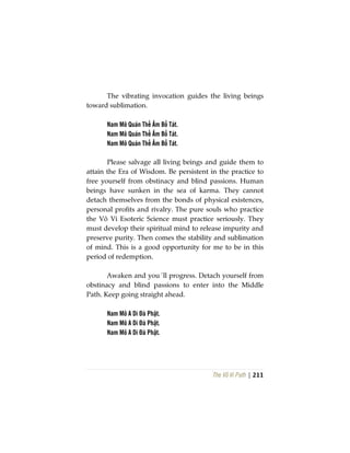 The Vô Vi Path | 211
The vibrating invocation guides the living beings
toward sublimation.
Nam Mô Quán Thế Âm Bồ Tát.
Nam Mô Quán Thế Âm Bồ Tát.
Nam Mô Quán Thế Âm Bồ Tát.
Please salvage all living beings and guide them to
attain the Era of Wisdom. Be persistent in the practice to
free yourself from obstinacy and blind passions. Human
beings have sunken in the sea of karma. They cannot
detach themselves from the bonds of physical existences,
personal profits and rivalry. The pure souls who practice
the Vô Vi Esoteric Science must practice seriously. They
must develop their spiritual mind to release impurity and
preserve purity. Then comes the stability and sublimation
of mind. This is a good opportunity for me to be in this
period of redemption.
Awaken and you´ll progress. Detach yourself from
obstinacy and blind passions to enter into the Middle
Path. Keep going straight ahead.
Nam Mô A Di Đà Phật.
Nam Mô A Di Đà Phật.
Nam Mô A Di Đà Phật.
 