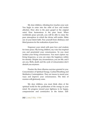 212 | Lương Sĩ Hằng – Vĩ Kiên
My dear children, vibrating love touches your soul.
You begin to enter into the orbit of love and tender
affection. How alive is the pure gospel or the original
sutra! How harmonious is the pure heart. When
worldwide peace prevails, you will be able to enjoy the
pure atmosphere in which the divine will resides. Make
use of your latent faith. Free yourself from obstinacy and
blind passions for the realization of pure love.
Empower your mind with pure love and wisdom
for inner peace. My loving children, my voice has inspired
you and penetrated your consciousness. So you must
awaken your living consciousness. You must capture my
living frequency, so you can enjoy the happiness within
for eternity. Despite any circumstances, you are Me, and I
am you. Birth, death and the cycle of reincarnation don’t
disturb you anymore.
Practice the three dharma exercises granted to you:
Concentration of Spiritual Energy, Cyclical Breathing and
Meditative Contemplation. They are means to mend your
ways and improve your consciousness. The time of
reunion will gloriously come.
My dear children, you must think often of the
spiritual world for the purification of the energy in your
mind. Do progress toward pure lightness to be happy,
compassionate and constructive in the future. Self-
 