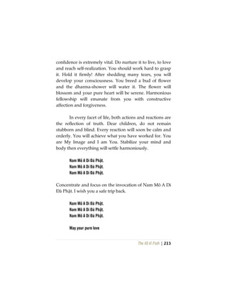 The Vô Vi Path | 213
confidence is extremely vital. Do nurture it to live, to love
and reach self-realization. You should work hard to grasp
it. Hold it firmly! After shedding many tears, you will
develop your consciousness. You breed a bud of flower
and the dharma-shower will water it. The flower will
blossom and your pure heart will be serene. Harmonious
fellowship will emanate from you with constructive
affection and forgiveness.
In every facet of life, both actions and reactions are
the reflection of truth. Dear children, do not remain
stubborn and blind. Every reaction will soon be calm and
orderly. You will achieve what you have worked for. You
are My Image and I am You. Stabilize your mind and
body then everything will settle harmoniously.
Nam Mô A Di Đà Phật.
Nam Mô A Di Đà Phật.
Nam Mô A Di Đà Phật.
Concentrate and focus on the invocation of Nam Mô A Di
Đà Phật. I wish you a safe trip back.
Nam Mô A Di Đà Phật.
Nam Mô A Di Đà Phật.
Nam Mô A Di Đà Phật.
May your pure love
 