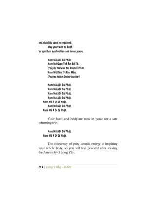 214 | Lương Sĩ Hằng – Vĩ Kiên
and stability soon be regained.
May your faith be kept
for spiritual sublimation and inner peace.
Nam Mô A Di Đà Phật.
Nam Mô Quan Thế Âm Bồ Tát.
(Prayer to Kwan Yin Bodhisattva)
Nam Mô Diêu Trì Kim Mẫu.
(Prayer to the Divine Mother)
Nam Mô A Di Đà Phật.
Nam Mô A Di Đà Phật.
Nam Mô A Di Đà Phật.
Nam Mô A Di Đà Phật.
Nam Mô A Di Đà Phật.
Nam Mô A Di Đà Phật.
Nam Mô A Di Đà Phật.
Your heart and body are now in peace for a safe
returning trip.
Nam Mô A Di Đà Phật.
Nam Mô A Di Đà Phật.
The frequency of pure cosmic energy is inspiring
your whole body, so you will feel peaceful after leaving
the Assembly of Long Vân.
 