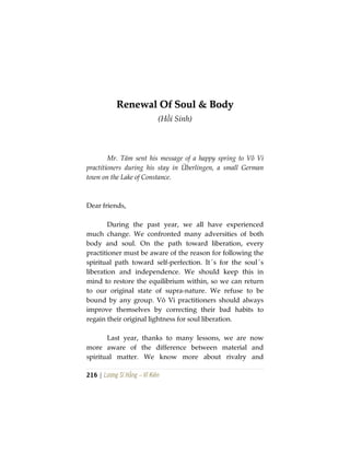 216 | Lương Sĩ Hằng – Vĩ Kiên
RReenneewwaall OOff SSoouull && BBooddyy
(Hồi Sinh)
Mr. Tám sent his message of a happy spring to Vô Vi
practitioners during his stay in Überlingen, a small German
town on the Lake of Constance.
Dear friends,
During the past year, we all have experienced
much change. We confronted many adversities of both
body and soul. On the path toward liberation, every
practitioner must be aware of the reason for following the
spiritual path toward self-perfection. It´s for the soul´s
liberation and independence. We should keep this in
mind to restore the equilibrium within, so we can return
to our original state of supra-nature. We refuse to be
bound by any group. Vô Vi practitioners should always
improve themselves by correcting their bad habits to
regain their original lightness for soul liberation.
Last year, thanks to many lessons, we are now
more aware of the difference between material and
spiritual matter. We know more about rivalry and
 