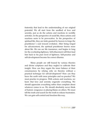 The Vô Vi Path | 217
fraternity that lead to the understanding of our original
potential. We all start from the seedbed of love and
serenity, just as do the actions and reactions in worldly
activities. In the perspective of social life, these actions and
reactions seem to be provocative. In the perspective of
spiritual life, they are trials granted by heaven to forge the
practitioner´s soul toward evolution. After being forged
for advancement, the spiritual practitioner knows more
about life. He can see life transience, and begins to long
for the everlasting lightness. Self-effacement will then lead
him back to his pure level of lightness. Self-practice and
self-development become his correct dharma.
Many people are still bound by various theories
and divine scriptures and they neglect to cultivate their
insight. How can they regain the inner balance of their
consciousness by relying only on theories without a
practical technique for self-development? How can they
leave the earth with mere principles and no practice? We
must practice to progress. With actions and reactions, we
learn that love and serenity engender everything. We
should appreciate everything rather than complain about
whatever comes to us. We should absolutely never think
of hatred, vengeance or placing blame on others. We must
tell the truth and search for the truth to release frustration.
We can gain self-control and freedom this way.
 
