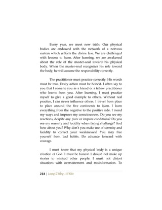 218 | Lương Sĩ Hằng – Vĩ Kiên
Every year, we meet new trials. Our physical
bodies are endowed with the network of a nervous
system which reflects the divine law. We are challenged
with lessons to learn. After learning, we are awakened
about the role of the master-soul toward his physical
body. When the master-soul recognizes his role toward
the body, he will assume the responsibility correctly.
The practitioner must practice correctly. His words
must be true. Every action must be honest. I often say to
you that I come to you as a friend or a fellow practitioner
who learns from you. After learning, I must practice
myself to give a good example to others. Without real
practice, I can never influence others. I travel from place
to place around the five continents to learn. I learn
everything from the negative to the positive side. I mend
my ways and improve my consciousness. Do you see my
reactions, despite any pure or impure conditions? Do you
see my serenity and lucidity when facing challenge? And
how about you? Why don’t you make use of serenity and
lucidity to correct your weaknesses? You may free
yourself from bad habits. Do advance forward with
courage.
I must know that my physical body is a unique
creation of God. I must be honest. I should not make up
stories to mislead other people. I must not distort
situations with overstatement and misinformation. To
 