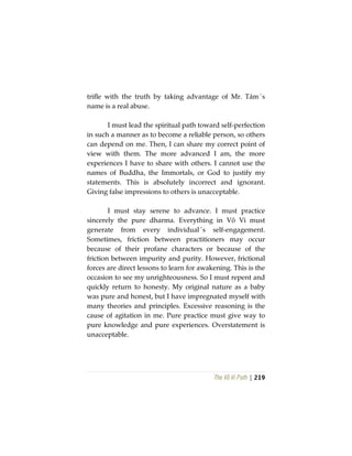 The Vô Vi Path | 219
trifle with the truth by taking advantage of Mr. Tám´s
name is a real abuse.
I must lead the spiritual path toward self-perfection
in such a manner as to become a reliable person, so others
can depend on me. Then, I can share my correct point of
view with them. The more advanced I am, the more
experiences I have to share with others. I cannot use the
names of Buddha, the Immortals, or God to justify my
statements. This is absolutely incorrect and ignorant.
Giving false impressions to others is unacceptable.
I must stay serene to advance. I must practice
sincerely the pure dharma. Everything in Vô Vi must
generate from every individual´s self-engagement.
Sometimes, friction between practitioners may occur
because of their profane characters or because of the
friction between impurity and purity. However, frictional
forces are direct lessons to learn for awakening. This is the
occasion to see my unrighteousness. So I must repent and
quickly return to honesty. My original nature as a baby
was pure and honest, but I have impregnated myself with
many theories and principles. Excessive reasoning is the
cause of agitation in me. Pure practice must give way to
pure knowledge and pure experiences. Overstatement is
unacceptable.
 