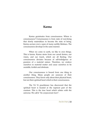 The Vô Vi Path | 13
KKaarrmmaa
Karma germinates from consciousness. Where is
consciousness? Consciousness is from state of non-being
that slowly materializes to become the state of being.
Karma accrues over a span of many earthly lifetimes. The
consciousness develops in the same manner.
When we come to earth, we like to own things.
This is karma. Karma stems from our carnal desires, our
vision, and our touch, which are all fleeting. Our
consciousness deviates because of self-indulgence or
passions of a material nature. Therefore, we enslave
ourselves to material matter and cause ourselves to be
unstable, foolish and obstinate.
Our consciousness is bound from one thing to
another thing. Many people are unaware of their
consciousness. They know only about their physical heart,
but not their spiritual heart which is their consciousness.
The Vô Vi practitioner has discovered that the
spiritual heart is located at the topmost part of the
cranium. This is the true heart which relates with the
universe. We call it “the compassionate heart”.
 