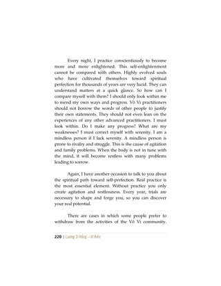 220 | Lương Sĩ Hằng – Vĩ Kiên
Every night, I practice conscientiously to become
more and more enlightened. This self-enlightenment
cannot be compared with others. Highly evolved souls
who have cultivated themselves toward spiritual
perfection for thousands of years are very lucid. They can
understand matters at a quick glance. So how can I
compare myself with them? I should only look within me
to mend my own ways and progress. Vô Vi practitioners
should not borrow the words of other people to justify
their own statements. They should not even lean on the
experiences of any other advanced practitioners. I must
look within. Do I make any progress? What are my
weaknesses? I must correct myself with serenity. I am a
mindless person if I lack serenity. A mindless person is
prone to rivalry and struggle. This is the cause of agitation
and family problems. When the body is not in tune with
the mind, it will become restless with many problems
leading to sorrow.
Again, I have another occasion to talk to you about
the spiritual path toward self-perfection. Real practice is
the most essential element. Without practice you only
create agitation and restlessness. Every year, trials are
necessary to shape and forge you, so you can discover
your real potential.
There are cases in which some people prefer to
withdraw from the activities of the Vô Vi community.
 