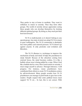 The Vô Vi Path | 221
They prefer to stay at home to meditate. They want to
withdraw to return to serenity. Then they form other
groups. The world of serenity always appreciates seeing
these people who can develop themselves by forming
different spiritual groups. By doing so, they must put their
best foot forward.
Vô Vi is multi-faceted, so it doesn’t belong to any
special group. Any state of mind can adopt Vô Vi to return
to pure nothingness. The Vô Vi community is absolutely
free from politics and external pressure. Vô Vi doesn’t go
against anyone. It only promotes soul evolution and
liberation.
The Vô Vi dharma is a technique to improve the
mechanism of body and mind. It helps the practitioner to
study himself. Because of the attraction coming from
external forces, the mind becomes restless. It is like a
buffalo whose nose is being pulled by a rope. When I feel
like a buffalo tied to a tree, then I must return to serenity. I
must resign myself to advance. Through tolerance, I will
progress. For instance, many practitioners have
contributed their efforts to create Vô Vi meditation centers
by self-involvement. Many people wonder how Vô Vi
practitioners can manage to print books to give free to the
readers. People suspect that some political forces must
support Vô Vi etc… In fact, this is not correct. With
 