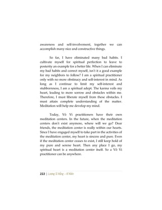 222 | Lương Sĩ Hằng – Vĩ Kiên
awareness and self-involvement, together we can
accomplish many nice and constructive things.
So far, I have eliminated many bad habits. I
cultivate myself for spiritual perfection to leave to
posterity an example for a better life. When I can eliminate
my bad habits and correct myself, isn’t it a good example
for my neighbors to follow? I am a spiritual practitioner
only with no more obstinacy and self-interest in mind. As
long as I continue to limit my self-interest and
stubbornness, I am a spiritual adept. The karma veils my
heart, leading to more sorrow and obstacles within me.
Therefore, I must liberate myself from these obstacles. I
must attain complete understanding of the matter.
Meditation will help me develop my mind.
Today, Vô Vi practitioners have their own
meditation centers. In the future, when the meditation
centers don’t exist anymore, where will we go? Dear
friends, the meditation center is really within our hearts.
Since I have engaged myself to take part in the activities of
the meditation center, my heart is sincere and pure. Even
if the meditation center ceases to exist, I still keep hold of
my pure and serene heart. Then any place I go, my
spiritual heart is a meditation center itself. So a Vô Vi
practitioner can be anywhere.
 