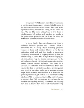 The Vô Vi Path | 223
Every year, Vô Vi has met many trials which come
to test the practitioners every minute. Enlightenment is
reached when the lessons are learned. We have so far
experienced many trials in our family, in our social life,
etc… We are like boats sailing back to the shore of
enlightenment. Life actions and reactions are similar to
the giant waves, pounding on the boats. To reach our
destination, we must overcome these obstacles.
In every family, there are always some types of
problems between parents and children. Even a
millionaire has to worry about monetary problems
because of fame and position. Money is his karmic
retribution which will lead him slowly to awareness.
Everything on the earth is preprogrammed by God for
human beings to learn. If he changes himself slightly, he
will immediately reap the karmic consequences. For the
spiritual adept, karmic retribution is an occasion to direct
himself toward spiritual evolution. The more he is
kneaded, the farther his boat can sail forward. There is no
way for the boat to sail backward. Some profane people
have negative intentions and want to harm the spiritual
adept. How incorrect and mindless it is! How can the
spiritual practitioner get hurt as he is free from worldly
attachment? He is untouched by worldly matters because
he nurtures Tao. With his pure and sincere heart, he can
never be destroyed by profanity. Sometimes, the ordinary
man tries to defame him because of misunderstanding.
 