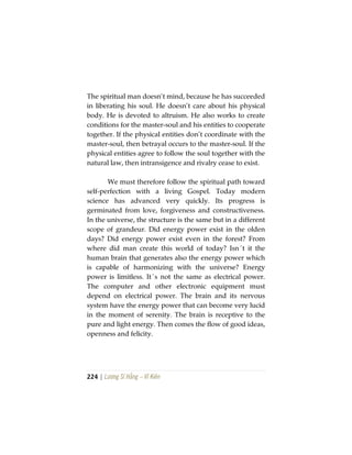 224 | Lương Sĩ Hằng – Vĩ Kiên
The spiritual man doesn’t mind, because he has succeeded
in liberating his soul. He doesn’t care about his physical
body. He is devoted to altruism. He also works to create
conditions for the master-soul and his entities to cooperate
together. If the physical entities don’t coordinate with the
master-soul, then betrayal occurs to the master-soul. If the
physical entities agree to follow the soul together with the
natural law, then intransigence and rivalry cease to exist.
We must therefore follow the spiritual path toward
self-perfection with a living Gospel. Today modern
science has advanced very quickly. Its progress is
germinated from love, forgiveness and constructiveness.
In the universe, the structure is the same but in a different
scope of grandeur. Did energy power exist in the olden
days? Did energy power exist even in the forest? From
where did man create this world of today? Isn´t it the
human brain that generates also the energy power which
is capable of harmonizing with the universe? Energy
power is limitless. It´s not the same as electrical power.
The computer and other electronic equipment must
depend on electrical power. The brain and its nervous
system have the energy power that can become very lucid
in the moment of serenity. The brain is receptive to the
pure and light energy. Then comes the flow of good ideas,
openness and felicity.
 