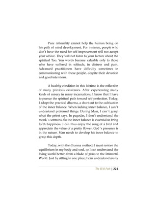 The Vô Vi Path | 225
Pure rationality cannot help the human being on
his path of mind development. For instance, people who
don’t have the need for self-improvement will not accept
your advice. They will not listen to your lecture about the
spiritual Tao. You words become valuable only to those
who have suffered in solitude, in distress and pain.
Advanced practitioners have difficulty sometimes in
communicating with these people, despite their devotion
and good intentions.
A healthy condition in this lifetime is the reflection
of many previous existences. After experiencing many
kinds of misery in many incarnations, I know that I have
to pursue the spiritual path toward self-perfection. Today,
I adopt the practical dharma, a short-cut to the cultivation
of the inner balance. When lacking inner balance, I can´t
understand profound things. During Mass, I can´t grasp
what the priest says. In pagodas, I don’t understand the
monk´s sermons. So the inner balance is essential to bring
forth happiness. I can thus enjoy the song of a bird and
appreciate the value of a pretty flower. God´s presence is
in the nature. Man needs to develop his inner balance to
grasp this depth.
Today, with the dharma method, I must restore the
equilibrium in my body and soul, so I can understand the
living world better, from a blade of grass to the Immortal
World. Just by sitting in one place, I can understand many
 