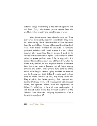 226 | Lương Sĩ Hằng – Vĩ Kiên
different things while living in the state of lightness and
real love. Every reincarnated person comes from the
world of perfect serenity and from the seed of love.
Many times people have misunderstood me. They
don’t want their family members to meditate. They curse
and wish for my death. I see that their actions also come
from the seed of love. Because of love and fear, they don’t
want their family member to meditate. If someone
provokes, criticizes and causes trouble for me, I don’t
mind at all. I must love him in return. I must try to
understand and see him as myself. This violence is in the
nature of every profane man. If he is aggressive, it´s
because his mind is narrow. One of these days, when he
learns many lessons, he will improve himself. We cannot
look down on anyone because we all learn among
brothers and sisters. Some people have sent me many
letters with daggers drawn, trying to make me nervous
and to destroy me. Until today, I remain quiet to love
them in return. Because of love, they worry about me.
They are afraid that I may go astray, that I may get into
trouble. Ordinary people will be concerned with material
failure, but spiritual people place no importance on
failure. Even if dying on the road in an unclean place, it
still doesn’t matter to me. For my soul can travel to the
Celestial Plane. How can I judge by appearances? What´s
the use to care about it?
 