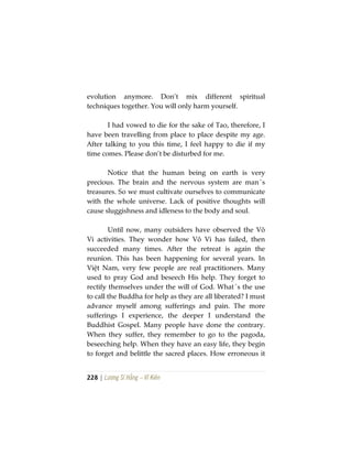 228 | Lương Sĩ Hằng – Vĩ Kiên
evolution anymore. Don’t mix different spiritual
techniques together. You will only harm yourself.
I had vowed to die for the sake of Tao, therefore, I
have been travelling from place to place despite my age.
After talking to you this time, I feel happy to die if my
time comes. Please don’t be disturbed for me.
Notice that the human being on earth is very
precious. The brain and the nervous system are man´s
treasures. So we must cultivate ourselves to communicate
with the whole universe. Lack of positive thoughts will
cause sluggishness and idleness to the body and soul.
Until now, many outsiders have observed the Vô
Vi activities. They wonder how Vô Vi has failed, then
succeeded many times. After the retreat is again the
reunion. This has been happening for several years. In
Việt Nam, very few people are real practitioners. Many
used to pray God and beseech His help. They forget to
rectify themselves under the will of God. What´s the use
to call the Buddha for help as they are all liberated? I must
advance myself among sufferings and pain. The more
sufferings I experience, the deeper I understand the
Buddhist Gospel. Many people have done the contrary.
When they suffer, they remember to go to the pagoda,
beseeching help. When they have an easy life, they begin
to forget and belittle the sacred places. How erroneous it
 