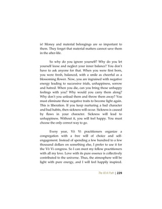The Vô Vi Path | 229
is! Money and material belongings are so important to
them. They forget that material matters cannot save them
in the after-life.
So why do you ignore yourself? Why do you let
yourself loose and neglect your inner balance? You don’t
have to ask anyone for that. When you were first born,
you were fresh, balanced, with a smile as cheerful as a
blossoming flower. Now, you are ingrained with negative
energy leading to successive trials, unhappiness, sorrow
and hatred. When you die, can you bring those unhappy
feelings with you? Why would you carry them along?
Why don’t you unload them and throw them away? You
must eliminate these negative traits to become light again.
This is liberation. If you keep nurturing a bad character
and bad habits, then sickness will occur. Sickness is caused
by flaws in your character. Sickness will lead to
unhappiness. Without it, you will feel happy. You must
choose the only correct way to go.
Every year, Vô Vi practitioners organize a
congregation with a free will of choice and self-
engagement. Instead of spending a few hundred to a few
thousand dollars on something else, I prefer to use it for
the Vô Vi congress. So I can meet my fellow practitioners
with all my love. Love with its pure essence is collectively
contributed to the universe. Thus, the atmosphere will be
light with pure energy, and I will feel happily inspired.
 