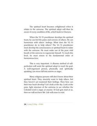 14 | Lương Sĩ Hằng – Vĩ Kiên
The spiritual heart becomes enlightened when it
relates to the universe. The spiritual adept will then be
aware of every condition of life, which leads to Oneness.
When the Vô Vi practitioner develops his spiritual
heart, he can feel the pains and sorrows of others. He can
harmonize with others’ feelings. What does the Vô Vi
practitioner do to help others? The Vô Vi practitioner
must develop his consciousness or spiritual heart to relate
with the universe. He must make use of the pure vital
breath of the universe to regenerate himself. To reach this
level, he must return to his fundamental order of
harmonious love.
This is very important. A dharma method of self-
perfection will assist the spiritual adept to reach his goal.
A well-organized person, physically and spiritually
speaking, can never fall into sorrow or anger.
Many religious persons still don’t know about their
spiritual heart. They sincerely want to help others, but
they haven’t yet mastered their feelings. Then how can
their true heart develop? Let’s look at the sky. Look at the
pure, light structure of the universe to see whether the
Celestial Lord is angry at anyone. If God gets mad at us,
then we will not have life. Life will cease to exist.
 