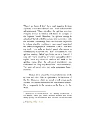 230 | Lương Sĩ Hằng – Vĩ Kiên
When I go home, I don’t have such negative feelings
anymore. Why is this? It shows that I must work more for
self-attainment. When attending the spiritual meeting,
everyone invokes the mantra and directs his thoughts to
the Superior World. Therefore, the spiritual energy is
collectively tuned up to the universe and harmonizes with
the universal pure energy. Since its value is incomparable
to nothing else, the practitioners have eagerly organized
the spiritual congregation themselves. And it´s not from
my wish. I am only an invited guest who comes to
contribute my share with you. I don’t request to have such
spiritual meetings. What´s profitable for me to desire it? I
only join you to contribute my share. During these three
nights, I must stay awake to meditate and work on the
spiritual plane. Only the advanced practitioners can
understand me. They may know how I have contributed.
The least advanced ones may only experience happy
moments.
Human life is under the pressure of material needs
of cause and effect. Man is a prisoner in the Mountain of
the Five Elements which are metal, wood, water, earth
and fire. His desires are limitless but he is not free himself.
He is comparable to the monkey on the Journey to the
West3
.
3
“Monkey who is Equal to Heaven” and “Journey To The West”: a
well known Chinese epic about a Chinese Buddhist monk in the
Duong Dynasty who headed to the West, entrusted with the mission to
 