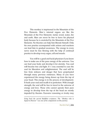 The Vô Vi Path | 231
This monkey is imprisoned in the Mountain of the
Five Elements. Man´s internal organs are like the
Mountain of the Five Elements: metal, wood, water, fire
and earth. Man can never be free to leave his physical
body because he is encircled by the Mountain of the Five
Elements. No theories can help him liberate himself. Only
his own practice accompanied with actions and reactions
can lead him to gradual awareness. The energy in every
nerve must be free flowing with the help of continual
practice to develop every organ, cell and muscle.
You will be a good and lucid physician if you know
how to make use of the pure energy of the universe. You
can heal your body and develop it for eternity. You soul
will become free and light. It´s very essential to cure the
soul for liberation and enlightenment. The soul will be
free from sickness and danger that have perpetuated
through many previous existences. Many of you have
experienced the energy being drawn up from the top of
your head. This energy is in the process of development.
It heals your soul and recalls it to perfection. With enough
strength, the soul will be free to travel in the universe of
energy and love. Those who cannot operate their pure
energy to develop from the top of the head are mostly
impeded by theories. Excessive reasoning or rivalry may
bring back the sacred Buddhist scriptures. The “Monkey who is
Equal to Heaven” was one of his companions on this journey.
 