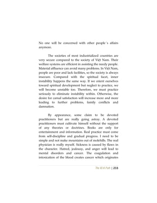 The Vô Vi Path | 233
No one will be concerned with other people´s affairs
anymore.
The societies of most industrialized countries are
very secure compared to the society of Việt Nam. Their
welfare systems are efficient in assisting the needy people.
Material affluence can avoid many problems. In Việt Nam,
people are poor and lack facilities, so the society is always
insecure. Compared with the spiritual facet, inner
instability happens the same way. If we orient ourselves
toward spiritual development but neglect to practice, we
will become unstable too. Therefore, we must practice
seriously to eliminate instability within. Otherwise, the
desire for carnal satisfaction will increase more and more
leading to further problems, family conflicts and
damnation.
By appearance, some claim to be devoted
practitioners but are really going astray. A devoted
practitioners must cultivate himself without the support
of any theories or doctrines. Books are only for
entertainment and information. Real practice must come
from self-discipline and gradual progress. I need to be
simple and not make mountains out of molehills. The real
physician is really myself. Sickness is caused by flaws in
the character. Hatred, jealousy, and anger will lead to
mental disorders and cancer. The coagulation and
intoxication of the blood creates cancer which originates
 