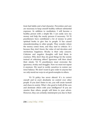 234 | Lương Sĩ Hằng – Vĩ Kiên
from bad habits and a bad character. Prevention and care
are necessary to keep oneself healthy without substantial
expenses. In addition to meditation, I will become a
healthy person with a simple life. I can easily save my
money and help the needy persons if necessary. Vô Vi
practitioners have contributed a lot of money to print
spiritual books to give free to people. It has caused
misunderstanding in other people. They wonder where
the money comes from, and they start to criticize. It´s
because they don’t know the value of real devotion and
meritorious happiness. Rivalry is their only concern.
Criticism and negative thoughts will lead them to
craziness. Why don’t they do good things for the society
instead of criticizing others? Ignorance will then cloud
their minds. Vô Vi practitioners must overcome the
ignorance, rivalry and struggles. Now we must not repeat
it anymore. We need to rectify ourselves to restore our
inner balance. We don’t want to give order to anyone but
we only mend our ways to set good examples to others.
Vô Vi policy has never altered. It´s to correct
oneself and to exert absolutely no control over other
people. If you don’t listen to me, you will create turmoil
and chaos in society. What´s the good to hold all the aces
and dominate others with your intelligence? If you are
smarter than others, people will listen to your advice.
However, they can certainly misinterpret you due to their
 