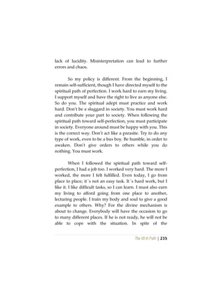 The Vô Vi Path | 235
lack of lucidity. Misinterpretation can lead to further
errors and chaos.
So my policy is different. From the beginning, I
remain self-sufficient, though I have directed myself to the
spiritual path of perfection. I work hard to earn my living.
I support myself and have the right to live as anyone else.
So do you. The spiritual adept must practice and work
hard. Don’t be a sluggard in society. You must work hard
and contribute your part to society. When following the
spiritual path toward self-perfection, you must participate
in society. Everyone around must be happy with you. This
is the correct way. Don’t act like a parasite. Try to do any
type of work, even to be a bus boy. Be humble, in order to
awaken. Don’t give orders to others while you do
nothing. You must work.
When I followed the spiritual path toward self-
perfection, I had a job too. I worked very hard. The more I
worked, the more I felt fulfilled. Even today, I go from
place to place; it´s not an easy task. It´s hard work, but I
like it. I like difficult tasks, so I can learn. I must also earn
my living to afford going from one place to another,
lecturing people. I train my body and soul to give a good
example to others. Why? For the divine mechanism is
about to change. Everybody will have the occasion to go
to many different places. If he is not ready, he will not be
able to cope with the situation. In spite of the
 