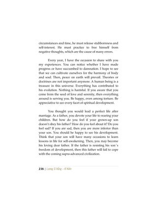 236 | Lương Sĩ Hằng – Vĩ Kiên
circumstances and time, he must release stubbornness and
self-interest. He must practice to free himself from
negative thoughts, which are the cause of many errors.
Every year, I have the occasion to share with you
my experiences. You can notice whether I have made
progress or have succumbed to damnation. I hope to see
that we can cultivate ourselves for the harmony of body
and soul. Then, peace on earth will prevail. Theories or
doctrines are not important anymore. A human being is a
treasure in this universe. Everything has contributed to
his evolution. Nothing is harmful. If you aware that you
come from the seed of love and serenity, then everything
around is serving you. Be happy, even among torture. Be
appreciative to see every facet of spiritual development.
You thought you would lead a perfect life after
marriage. As a father, you devote your life to rearing your
children. But how do you feel if your grown-up son
doesn’t obey his father? How do you feel about it? Do you
feel sad? If you are sad, then you are more inferior than
your son. You should be happy to see his development.
Think that your son will have many occasions to learn
lessons in life for self-awakening. Then, you may become
his loving dear father. If the father is resisting his son´s
freedom of development, then this father will fail to cope
with the coming supra-advanced civilization.
 