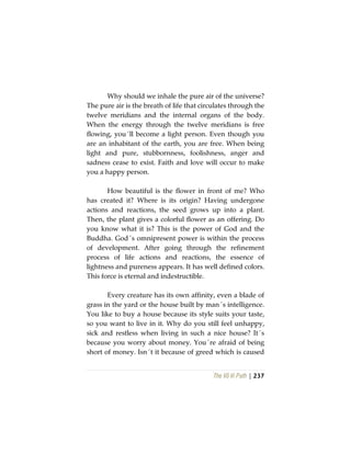 The Vô Vi Path | 237
Why should we inhale the pure air of the universe?
The pure air is the breath of life that circulates through the
twelve meridians and the internal organs of the body.
When the energy through the twelve meridians is free
flowing, you´ll become a light person. Even though you
are an inhabitant of the earth, you are free. When being
light and pure, stubbornness, foolishness, anger and
sadness cease to exist. Faith and love will occur to make
you a happy person.
How beautiful is the flower in front of me? Who
has created it? Where is its origin? Having undergone
actions and reactions, the seed grows up into a plant.
Then, the plant gives a colorful flower as an offering. Do
you know what it is? This is the power of God and the
Buddha. God´s omnipresent power is within the process
of development. After going through the refinement
process of life actions and reactions, the essence of
lightness and pureness appears. It has well defined colors.
This force is eternal and indestructible.
Every creature has its own affinity, even a blade of
grass in the yard or the house built by man´s intelligence.
You like to buy a house because its style suits your taste,
so you want to live in it. Why do you still feel unhappy,
sick and restless when living in such a nice house? It´s
because you worry about money. You´re afraid of being
short of money. Isn´t it because of greed which is caused
 