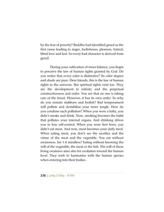 238 | Lương Sĩ Hằng – Vĩ Kiên
by the fear of poverty? Buddha had identified greed as the
first cause leading to anger, foolishness, pleasure, hatred,
blind love and lust. So every bad character is derived from
greed.
During your cultivation of inner balance, you begin
to perceive the law of human rights granted by God. Do
you notice that every color is distinctive? Its color degree
and shade are pure. Dear friends, this is the law of human
rights in the universe. But spiritual rights exist too. They
are the development to infinity and the perpetual
constructiveness and order. You see that no one is taking
care of the forest. However, it has its own order. So why
do you remain stubborn and foolish? Bad temperament
will pollute and destabilize your inner jungle. How do
you condone such pollution? When you were a baby, you
didn’t smoke and drink. Now, smoking becomes the habit
that pollutes your internal organs. And drinking drives
you to lose self-control. When you were first born, you
didn’t eat meat. And now, meat becomes your daily meal.
When eating meat, you don’t see the sacrifice and the
virtue of the meat and the vegetable. You eat without
awareness. Isn´t it mindless? Eating without knowing the
will of the vegetable, the meat or the fish. The will of these
living creatures aims also for evolution toward the human
level. They wish to harmonize with the human species
when entering into their bodies.
 