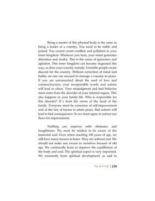 The Vô Vi Path | 239
Being a master of this physical body is the same as
being a leader of a country. You need to be stable and
poised. You cannot create conflicts and pollution in your
inner kingdom. Whatever you hear, your mind generates
distortion and rivalry. This is the cause of ignorance and
agitation. This inner kingdom can become stagnated this
way, as does your country outside. Unstable people create
discord for the country. Without correction of mind and
habits, no one can succeed to manage a country in peace.
If you are unconcerned about the seed of love and
constructiveness, your irresponsible words and actions
will lead to chaos. Your misjudgment and bad behavior
must come from the disorder of your internal organs. This
also happens in your family life. Who is responsible for
this disorder? It´s from the errors of the head of the
family. Everyone must be conscious of self-improvement
and of the law of karma to attain peace. Bad actions will
lead to bad consequences. So we must agree to correct our
flaws for improvement.
Nothing can improve with obstinacy and
haughtiness. We must be modest to be aware of the
immortal soul. Even when reaching 100 years of age, we
still have many lessons to learn. They are without end. We
should not make any excuse to ourselves because of old
age. We continually learn to improve the equilibrium of
the body and soul. The spiritual aspect is very important.
We constantly learn spiritual development, as said in
 