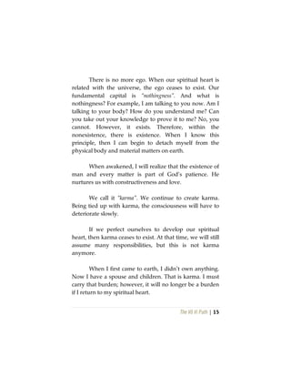 The Vô Vi Path | 15
There is no more ego. When our spiritual heart is
related with the universe, the ego ceases to exist. Our
fundamental capital is “nothingness”. And what is
nothingness? For example, I am talking to you now. Am I
talking to your body? How do you understand me? Can
you take out your knowledge to prove it to me? No, you
cannot. However, it exists. Therefore, within the
nonexistence, there is existence. When I know this
principle, then I can begin to detach myself from the
physical body and material matters on earth.
When awakened, I will realize that the existence of
man and every matter is part of God’s patience. He
nurtures us with constructiveness and love.
We call it “karma”. We continue to create karma.
Being tied up with karma, the consciousness will have to
deteriorate slowly.
If we perfect ourselves to develop our spiritual
heart, then karma ceases to exist. At that time, we will still
assume many responsibilities, but this is not karma
anymore.
When I first came to earth, I didn’t own anything.
Now I have a spouse and children. That is karma. I must
carry that burden; however, it will no longer be a burden
if I return to my spiritual heart.
 