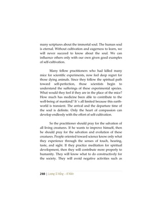 240 | Lương Sĩ Hằng – Vĩ Kiên
many scriptures about the immortal soul. The human soul
is eternal. Without cultivation and eagerness to learn, we
will never succeed to know about the soul. We can
influence others only with our own given good examples
of self-cultivation.
Many fellow practitioners who had killed many
mice for scientific experiments, now feel deep regret for
those dying animals. Since they follow the spiritual path
toward self-perfection, those scientists begin to
understand the sufferings of these experimental species.
What would they feel if they are in the place of the mice?
How much has medicine been able to contribute to the
well-being of mankind? It´s all limited because this earth-
world is transient. The arrival and the departure time of
the soul is definite. Only the heart of compassion can
develop endlessly with the effort of self-cultivation.
So the practitioner should pray for the salvation of
all living creatures. If he wants to improve himself, then
he should pray for the salvation and evolution of these
creatures. People oriented toward science know only what
they experience through the senses of touch, hearing,
taste, and sight. If they practice meditation for spiritual
development, then they will contribute more properly to
humanity. They will know what to do constructively for
the society. They will avoid negative activities such as
 