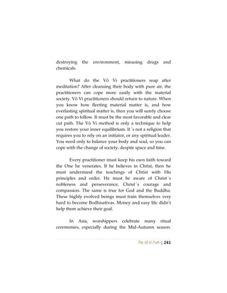 The Vô Vi Path | 241
destroying the environment, misusing drugs and
chemicals.
What do the Vô Vi practitioners reap after
meditation? After cleansing their body with pure air, the
practitioners can cope more easily with the material
society. Vô Vi practitioners should return to nature. When
you know how fleeting material matter is, and how
everlasting spiritual matter is, then you will surely choose
one path to follow. It must be the most favorable and clear
cut path. The Vô Vi method is only a technique to help
you restore your inner equilibrium. It´s not a religion that
requires you to rely on an initiator, or any spiritual leader.
You need only to balance your body and soul, so you can
cope with the change of society, despite space and time.
Every practitioner must keep his own faith toward
the One he venerates. If he believes in Christ, then he
must understand the teachings of Christ with His
principles and order. He must be aware of Christ´s
nobleness and perseverance, Christ´s courage and
compassion. The same is true for God and the Buddha.
These highly evolved beings must train themselves very
hard to become Bodhisattvas. Money and easy life didn’t
help them achieve their goal.
In Asia, worshippers celebrate many ritual
ceremonies, especially during the Mid-Autumn season.
 
