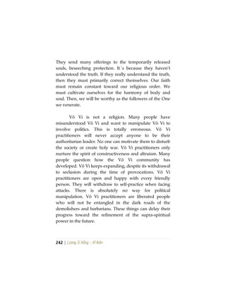 242 | Lương Sĩ Hằng – Vĩ Kiên
They send many offerings to the temporarily released
souls, beseeching protection. It´s because they haven’t
understood the truth. If they really understand the truth,
then they must primarily correct themselves. Our faith
must remain constant toward our religious order. We
must cultivate ourselves for the harmony of body and
soul. Then, we will be worthy as the followers of the One
we venerate.
Vô Vi is not a religion. Many people have
misunderstood Vô Vi and want to manipulate Vô Vi to
involve politics. This is totally erroneous. Vô Vi
practitioners will never accept anyone to be their
authoritarian leader. No one can motivate them to disturb
the society or create holy war. Vô Vi practitioners only
nurture the spirit of constructiveness and altruism. Many
people question how the Vô Vi community has
developed. Vô Vi keeps expanding, despite its withdrawal
to seclusion during the time of provocations. Vô Vi
practitioners are open and happy with every friendly
person. They will withdraw to self-practice when facing
attacks. There is absolutely no way for political
manipulation. Vô Vi practitioners are liberated people
who will not be entangled in the dark roads of the
demolishers and barbarians. These things can delay their
progress toward the refinement of the supra-spiritual
power in the future.
 