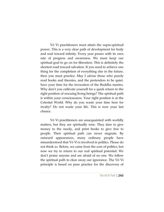 The Vô Vi Path | 243
Vô Vi practitioners must attain the supra-spiritual
power. This is a very clear path of development for body
and soul toward infinity. Every year passes with its own
rate of progress and awareness. We must keep our
spiritual goal to go on for liberation. This is definitely the
shortest road toward salvation. If you need to achieve one
thing for the completion of everything else in the future,
then you must practice. May I advise those who purely
read books and theories, and the pretenders to be quiet.
Save your time for the invocation of the Buddha mantra.
Why don’t you cultivate yourself for a quick return to the
right position of rescuing living beings? The spiritual path
is within your consciousness. Your right position is at the
Celestial World. Why do you waste your time here for
rivalry? Do not waste your life. This is now your last
chance.
Vô Vi practitioners are unacquainted with worldly
matters, but they are spiritually wise. They dare to give
money to the needy, and print books to give free to
people. Their spiritual path can never stagnate. By
outward appearances, many ordinary people have
misunderstood that Vô Vi is involved in politics. Please do
not think so. Before, we came from the core of politics, but
now we try to return to our real spiritual potential. We
don’t praise anyone and are afraid of no one. We follow
the spiritual path to clear away our ignorance. The Vô Vi
principle is based on pure practice for the discovery of
 