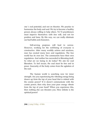 244 | Lương Sĩ Hằng – Vĩ Kiên
one´s real potential, and not on theories. We practice to
harmonize the body and soul. We try to become a healthy
person always willing to help others. Vô Vi practitioners
must improve themselves with free will, and not for
position and fame. By this way, we can really eliminate
our bad habits and characters.
Self-serving purposes will lead to sorrow.
However, working for the well-being of everyone is
constructive. After many worldly actions and reactions,
man has created many laws and regulations. The free
world has its own law. The communists have their own
regulations. And neither has succeeded in liberating itself.
So what are we trying to do today? We aim for soul
liberation. To feel secure, the soul must be free and in
peace. Insecurity of the body comes from the agitation of
the soul.
The human world is searching now for inner
strength. Are you experiencing the vibrating energy being
drawn up from the top of your head that is related with
the cosmic power? If it doesn’t communicate with the
cosmic power, then why does your pure energy vibrate
from the top of your head? When you experience this,
then nothing else can threaten you. How infinite is the
spiritual power!
 
