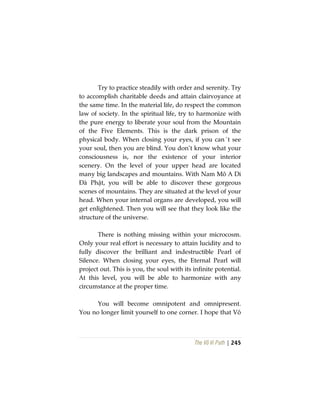 The Vô Vi Path | 245
Try to practice steadily with order and serenity. Try
to accomplish charitable deeds and attain clairvoyance at
the same time. In the material life, do respect the common
law of society. In the spiritual life, try to harmonize with
the pure energy to liberate your soul from the Mountain
of the Five Elements. This is the dark prison of the
physical body. When closing your eyes, if you can´t see
your soul, then you are blind. You don’t know what your
consciousness is, nor the existence of your interior
scenery. On the level of your upper head are located
many big landscapes and mountains. With Nam Mô A Di
Đà Phật, you will be able to discover these gorgeous
scenes of mountains. They are situated at the level of your
head. When your internal organs are developed, you will
get enlightened. Then you will see that they look like the
structure of the universe.
There is nothing missing within your microcosm.
Only your real effort is necessary to attain lucidity and to
fully discover the brilliant and indestructible Pearl of
Silence. When closing your eyes, the Eternal Pearl will
project out. This is you, the soul with its infinite potential.
At this level, you will be able to harmonize with any
circumstance at the proper time.
You will become omnipotent and omnipresent.
You no longer limit yourself to one corner. I hope that Vô
 