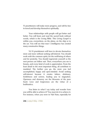246 | Lương Sĩ Hằng – Vĩ Kiên
Vi practitioners will make more progress, and will be free
to travel and develop themselves spiritually.
Your relationships with people will get better and
better. You will learn and read the sacred book without
words, which is the Living Bible. This Living Gospel is
within you, everywhere, on the plane, on the ship or in
the car. You will see that man´s intelligence has created
many constructive things.
Vô Vi practitioners will have to devote themselves
more and more without seeking self-interest. You should
work with the common spirit, for the well-being of others
and for posterity. You should regenerate yourself so the
next person can follow suit. Then, everywhere you see is
beauty, and every kind of work is appreciation. From the
least detail to the most important thing, all contribute to
mankind. The further you go, the more you feel
accomplished, happy and open-minded. Avoid seeking
self-interest because it creates failure, obstinacy,
foolishness and sorrow, leading you to stagnation.
Openness and clemency are the blossoms of the pure
heart. Love and forgiveness are the virtue of a
bodhisattva.
You listen to what I say today and wonder how
you will be able to achieve it? You must do it to achieve it.
For instance, when you were in Việt Nam, especially for
 