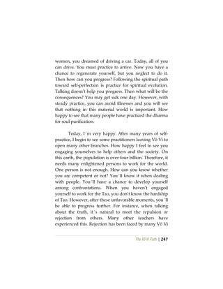 The Vô Vi Path | 247
women, you dreamed of driving a car. Today, all of you
can drive. You must practice to arrive. Now you have a
chance to regenerate yourself, but you neglect to do it.
Then how can you progress? Following the spiritual path
toward self-perfection is practice for spiritual evolution.
Talking doesn’t help you progress. Then what will be the
consequences? You may get sick one day. However, with
steady practice, you can avoid illnesses and you will see
that nothing in this material world is important. How
happy to see that many people have practiced the dharma
for soul purification.
Today, I´m very happy. After many years of self-
practice, I begin to see some practitioners leaving Vô Vi to
open many other branches. How happy I feel to see you
engaging yourselves to help others and the society. On
this earth, the population is over four billion. Therefore, it
needs many enlightened persons to work for the world.
One person is not enough. How can you know whether
you are competent or not? You´ll know it when dealing
with people. You´ll have a chance to develop yourself
among confrontations. When you haven’t engaged
yourself to work for the Tao, you don’t know the hardship
of Tao. However, after these unfavorable moments, you´ll
be able to progress further. For instance, when talking
about the truth, it´s natural to meet the repulsion or
rejection from others. Many other teachers have
experienced this. Rejection has been faced by many Vô Vi
 