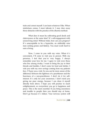 The Vô Vi Path | 249
train and correct myself. I can learn whatever I like. When
misfortune comes, I must tolerate it. I may clear away
these obstacles with the practice of the dharma method.
What does it mean by cultivating good deeds and
clairvoyance at the same time? It´s self-engagement with
unswerving mind. Without trials, how can you progress?
It´s unacceptable to be a hypocrite, an artificially wise
man seeking praise and flattery. You must work hard to
earn a living.
Now, I come to you with my voice. When it´s
convenient, I´ll come to visit you in person. With my
presence, I feel that you´re very happy. I always
remember your love for me. I agree to visit even those
who live among rivalry. I want to bring the joy to their
friends and families. I don’t come for food and shelter. I
visit you with my own savings coming from my patients
fees. I´ll pay you a visit. So you can be more aware of the
difference between the lightness of a practitioner and the
heaviness of a non-practitioner. I don’t do it for self-
interest. It´s only for your awareness. I don’t need you
giving me pure energy, because I can draw it myself
directly from above. I hope you will practice to reach
enlightenment, so everywhere you go is happiness and
peace. This is the most essential. If you bring uneasiness
and trouble to people then you should stay at home.
Don’t go because it´s failure. Your nervous system will
 