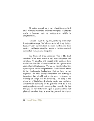 16 | Lương Sĩ Hằng – Vĩ Kiên
All matter around me is part of nothingness. So I
must further develop this limited nothingness in order to
reach a broader state of nothingness, which is
enlightenment.
How can I reach the big zero, or the big non-being?
I must acknowledge God’s love toward all living beings,
because God’s responsibility is more burdensome than
mine. I can liberate myself to return to the fundamental
zero only if I understand this point.
God loves all living creatures. This is His total
devotion. What man learns is also about devotion and
salvation. We calculate and struggle with numbers, then
we become unstable. We misunderstand and quarrel with
each other without reason. Why do we have to follow the
spiritual path toward self-perfection? It is so we can return
to the fundamental background that we have so far
neglected. We must clearly understand that nothing is
important. We should not create more problems by
wishing for things. It’s not necessary. This body is the
whole set of God’s laws. It already has its own needs for
development according to the person’s level. So if we
understand this, we will not worry. For example, the fact
that you are here today with a pen in your hand was not
planned ahead of time. In your life, you will experience
 
