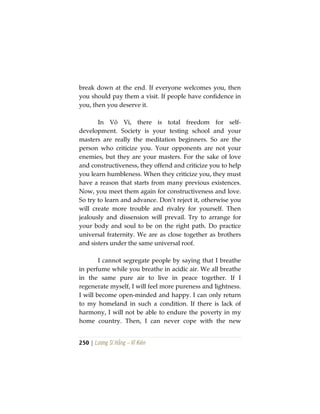 250 | Lương Sĩ Hằng – Vĩ Kiên
break down at the end. If everyone welcomes you, then
you should pay them a visit. If people have confidence in
you, then you deserve it.
In Vô Vi, there is total freedom for self-
development. Society is your testing school and your
masters are really the meditation beginners. So are the
person who criticize you. Your opponents are not your
enemies, but they are your masters. For the sake of love
and constructiveness, they offend and criticize you to help
you learn humbleness. When they criticize you, they must
have a reason that starts from many previous existences.
Now, you meet them again for constructiveness and love.
So try to learn and advance. Don’t reject it, otherwise you
will create more trouble and rivalry for yourself. Then
jealously and dissension will prevail. Try to arrange for
your body and soul to be on the right path. Do practice
universal fraternity. We are as close together as brothers
and sisters under the same universal roof.
I cannot segregate people by saying that I breathe
in perfume while you breathe in acidic air. We all breathe
in the same pure air to live in peace together. If I
regenerate myself, I will feel more pureness and lightness.
I will become open-minded and happy. I can only return
to my homeland in such a condition. If there is lack of
harmony, I will not be able to endure the poverty in my
home country. Then, I can never cope with the new
 