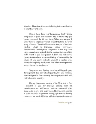 The Vô Vi Path | 251
situation. Therefore, the essential thing is the rectification
of your body and soul.
One of these days, you´ll experience this by taking
a trip back to your own country. Try to know why you
cannot cope with the life over there. When you see, you´ll
know how to improve yourself to contribute to the well-
being of others. You should carry the weapon of love and
wisdom which is ingrained within everyone´s
consciousness. World peace can prevail in this way. Man
plays a very important role in the constructiveness of this
earth world. If you take part in it, then you will have a
chance to contribute to the well-being of mankind in the
future. If you don’t cultivate yourself to realize what
purity and impurity mean, then you´ll become dependent
upon external circumstances.
Stagnation and fleeting theories will impede your
development. You can talk eloquently, but you remain a
frustrated person. You can only liberate yourself with self-
cultivation and serenity.
During this annual reunion of the New Year´s Eve,
I transmit to you my message coming from my
consciousness and will have a chance to meet each other
more easily in love and forgiveness. Happiness in serenity
is pure sincerity. Happiness among agitation is fleeting.
However, we must still cope with the transient moments
 