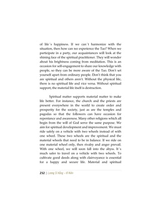 252 | Lương Sĩ Hằng – Vĩ Kiên
of life´s happiness. If we can´t harmonize with the
situation, then how can we experience the Tao? When we
participate in a party, our acquaintances will look at the
shining face of the spiritual practitioner. They will wonder
about his brightness coming from meditation. This is an
occasion for self-engagement to share our knowledge with
people, so they can be more aware of the Tao. Don’t set
yourself apart from ordinary people. Don’t think that you
are spiritual and others aren’t. Without the physical life,
there is no spiritual life and vice versa. Without spiritual
support, the material life itself is destruction.
Spiritual matter supports material matter to make
life better. For instance, the church and the priests are
present everywhere in the world to create order and
prosperity for the society, just as are the temples and
pagodas so that the followers can have occasion for
repentance and awareness. Many other religions which all
begin from the will of God serve the same purpose. We
aim for spiritual development and improvement. We must
ride safely on a vehicle with two wheels instead of with
one wheel. These two wheels are the spiritual and the
material wheels that need to be in balance. If we ride on
one material wheel only, then rivalry and anger prevail.
With one wheel, we will soon fall into the abyss. It´s
much safer to travel on a vehicle with two wheels. To
cultivate good deeds along with clairvoyance is essential
for a happy and secure life. Material and spiritual
 